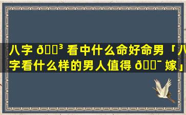 八字 🌳 看中什么命好命男「八字看什么样的男人值得 🐯 嫁」